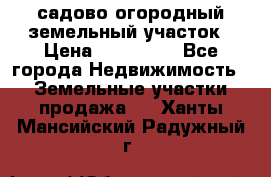 садово огородный земельный участок › Цена ­ 450 000 - Все города Недвижимость » Земельные участки продажа   . Ханты-Мансийский,Радужный г.